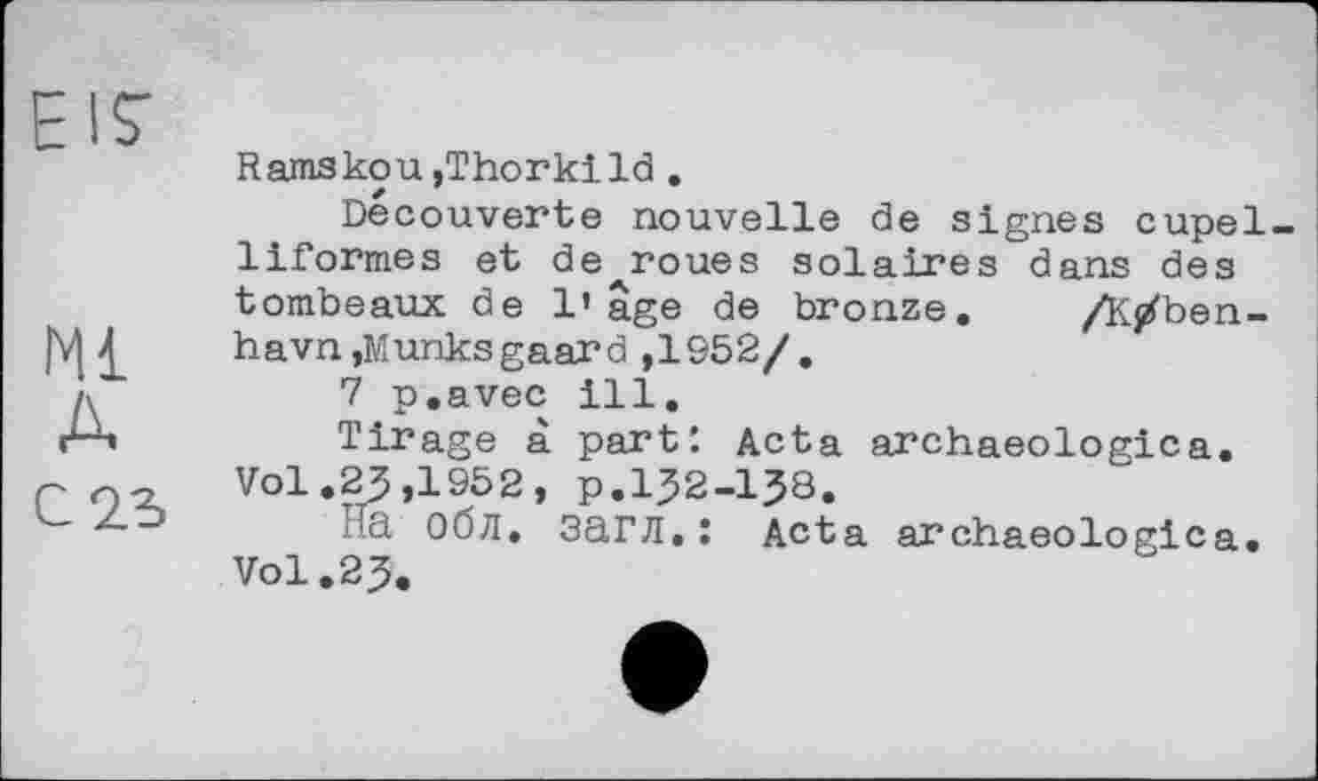 ﻿El?
Ml
A
С 2d
Ramskou,Thorkild .
Decouverte nouvelle de signes cupel-liformes et de roues solaires dans des tombeaux de l’âge de bronze. /K/ben-havn,Munksgaard ,1952/.
7 p.avec ill.
Tirage à part'. Acta archaeologica. Vol .23 ,1952, p.І32-І38.
На Обл. загл.: Acta archaeologica. Vol.23.